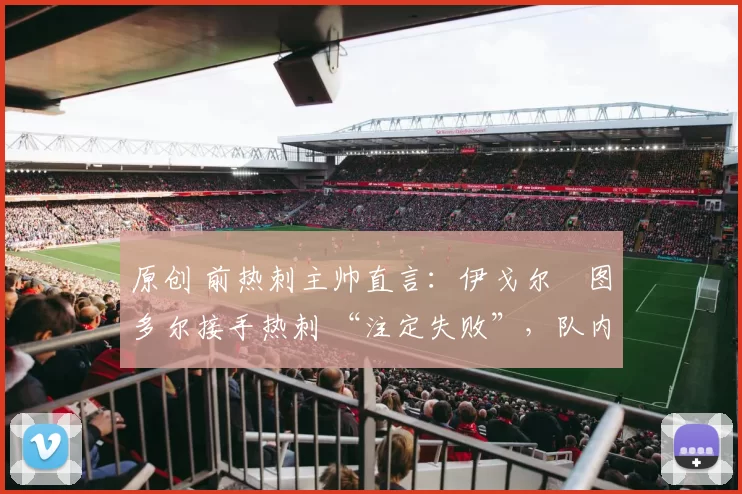 原创 前热刺主帅直言:伊戈尔・图多尔接手热刺 “注定失败”,队内氛围 “ toxic 至极”