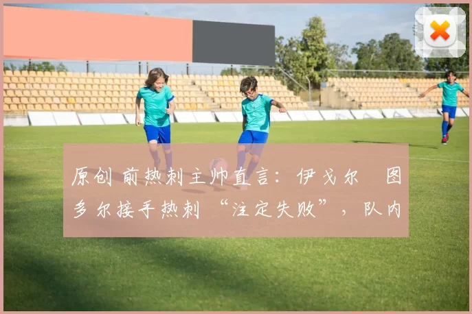 原创 前热刺主帅直言:伊戈尔・图多尔接手热刺 “注定失败”,队内氛围 “ toxic 至极”