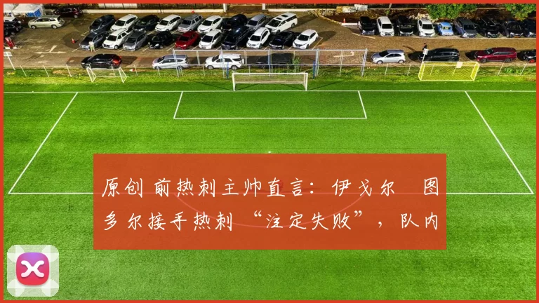 原创 前热刺主帅直言:伊戈尔・图多尔接手热刺 “注定失败”,队内氛围 “ toxic 至极”