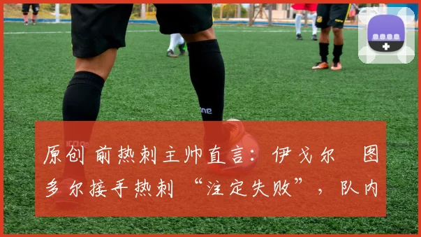 原创 前热刺主帅直言:伊戈尔・图多尔接手热刺 “注定失败”,队内氛围 “ toxic 至极”