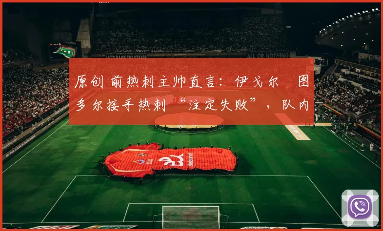 原创 前热刺主帅直言:伊戈尔・图多尔接手热刺 “注定失败”,队内氛围 “ toxic 至极”