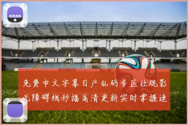 免费中文字幕日产乱码专区让观影无障碍线秒播高清更新实时掌握速享