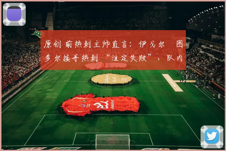 原创 前热刺主帅直言:伊戈尔・图多尔接手热刺 “注定失败”,队内氛围 “ toxic 至极”