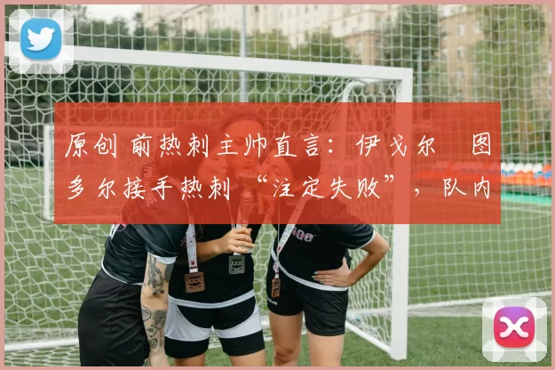 原创 前热刺主帅直言:伊戈尔・图多尔接手热刺 “注定失败”,队内氛围 “ toxic 至极”