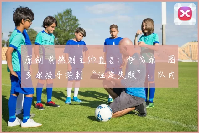 原创 前热刺主帅直言:伊戈尔・图多尔接手热刺 “注定失败”,队内氛围 “ toxic 至极”