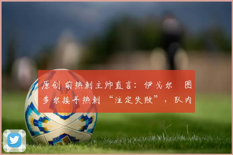 原创 前热刺主帅直言:伊戈尔・图多尔接手热刺 “注定失败”,队内氛围 “ toxic 至极”