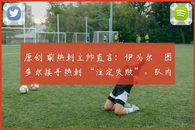 原创 前热刺主帅直言:伊戈尔・图多尔接手热刺 “注定失败”,队内氛围 “ toxic 至极”