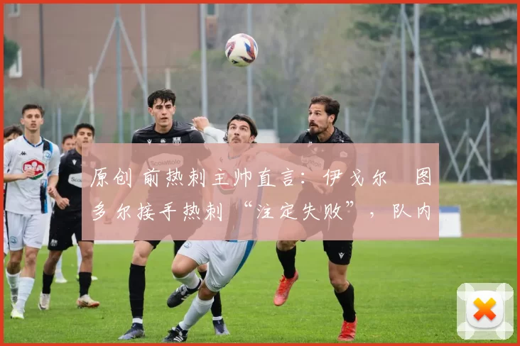 原创 前热刺主帅直言:伊戈尔・图多尔接手热刺 “注定失败”,队内氛围 “ toxic 至极”