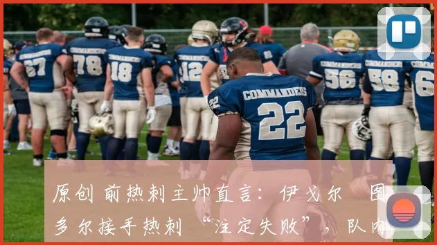 原创 前热刺主帅直言:伊戈尔・图多尔接手热刺 “注定失败”,队内氛围 “ toxic 至极”