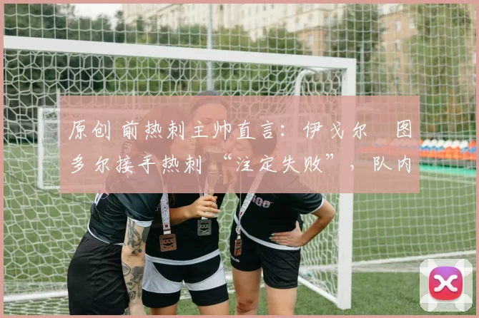 原创 前热刺主帅直言:伊戈尔・图多尔接手热刺 “注定失败”,队内氛围 “ toxic 至极”