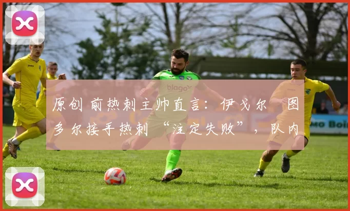 原创 前热刺主帅直言:伊戈尔・图多尔接手热刺 “注定失败”,队内氛围 “ toxic 至极”