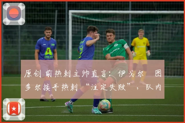 原创 前热刺主帅直言:伊戈尔・图多尔接手热刺 “注定失败”,队内氛围 “ toxic 至极”