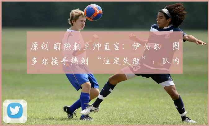 原创 前热刺主帅直言：伊戈尔・图多尔接手热刺 “注定失败”，队内氛围 “ toxic 至极”