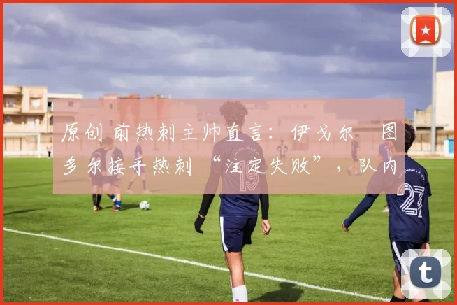 原创 前热刺主帅直言:伊戈尔・图多尔接手热刺 “注定失败”,队内氛围 “ toxic 至极”