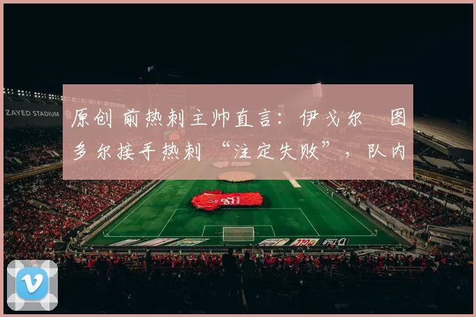 原创 前热刺主帅直言:伊戈尔・图多尔接手热刺 “注定失败”,队内氛围 “ toxic 至极”