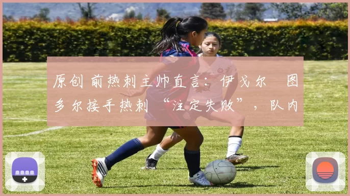 原创 前热刺主帅直言:伊戈尔・图多尔接手热刺 “注定失败”,队内氛围 “ toxic 至极”