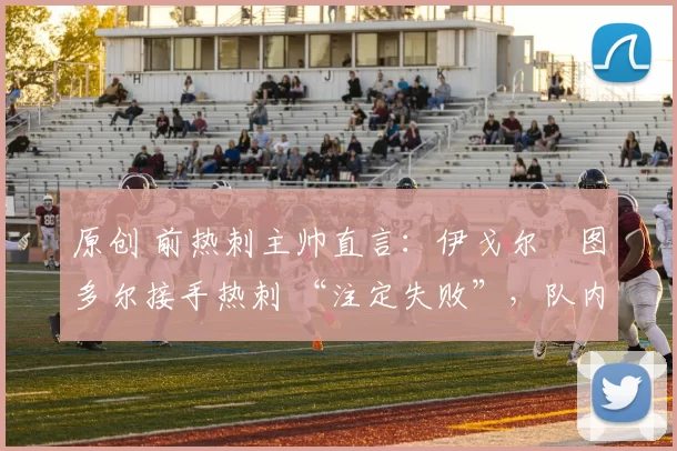 原创 前热刺主帅直言：伊戈尔・图多尔接手热刺 “注定失败”，队内氛围 “ toxic 至极”