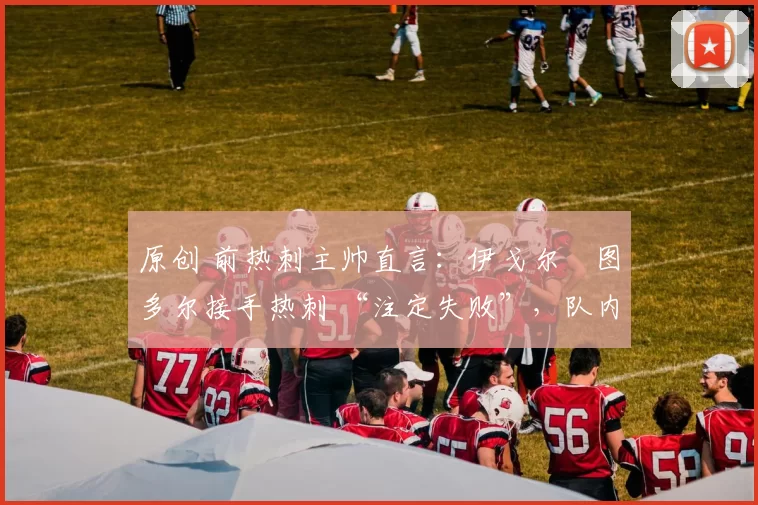 原创 前热刺主帅直言：伊戈尔・图多尔接手热刺 “注定失败”，队内氛围 “ toxic 至极”