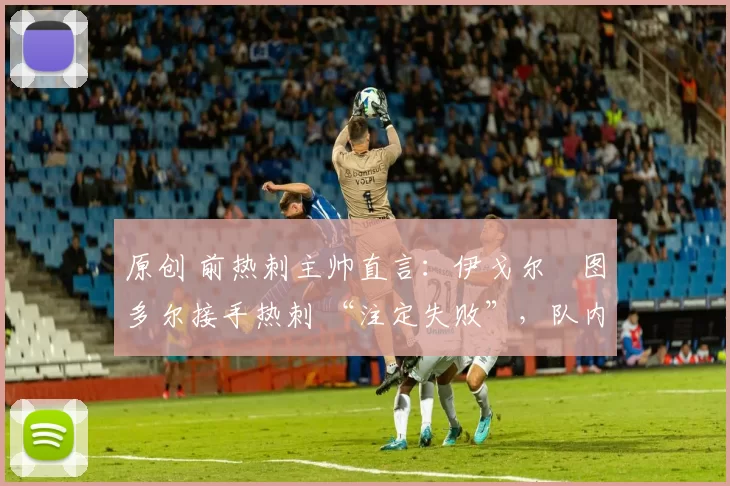 原创 前热刺主帅直言:伊戈尔・图多尔接手热刺 “注定失败”,队内氛围 “ toxic 至极”