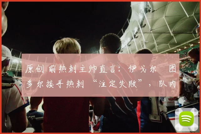 原创 前热刺主帅直言:伊戈尔・图多尔接手热刺 “注定失败”,队内氛围 “ toxic 至极”