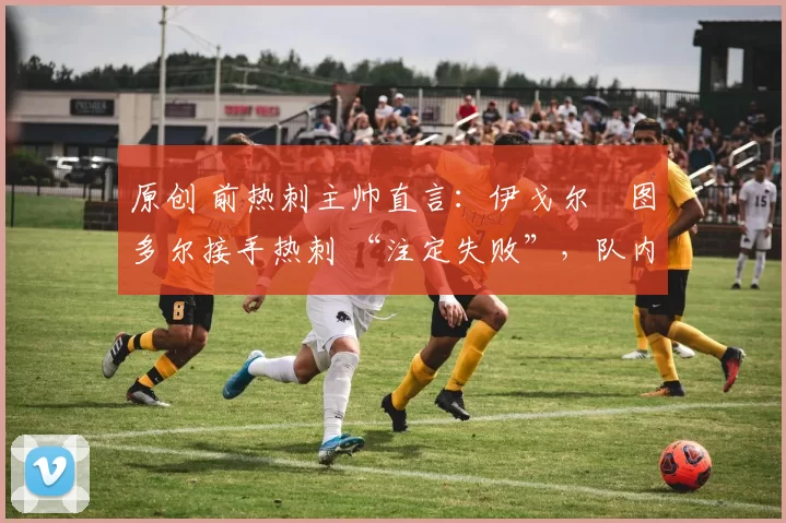 原创 前热刺主帅直言:伊戈尔・图多尔接手热刺 “注定失败”,队内氛围 “ toxic 至极”