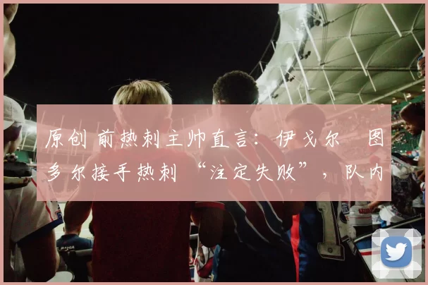 原创 前热刺主帅直言：伊戈尔・图多尔接手热刺 “注定失败”，队内氛围 “ toxic 至极”