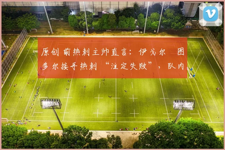 原创 前热刺主帅直言:伊戈尔・图多尔接手热刺 “注定失败”,队内氛围 “ toxic 至极”