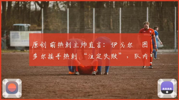 原创 前热刺主帅直言:伊戈尔・图多尔接手热刺 “注定失败”,队内氛围 “ toxic 至极”