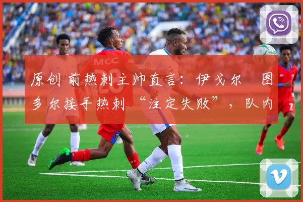 原创 前热刺主帅直言:伊戈尔・图多尔接手热刺 “注定失败”,队内氛围 “ toxic 至极”