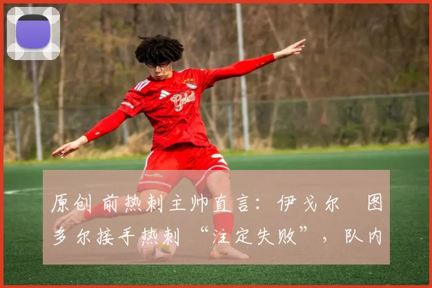 原创 前热刺主帅直言:伊戈尔・图多尔接手热刺 “注定失败”,队内氛围 “ toxic 至极”