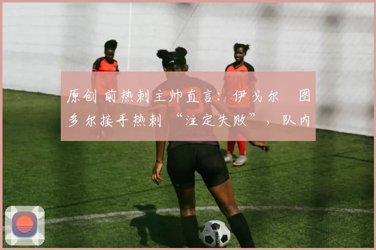 原创 前热刺主帅直言:伊戈尔・图多尔接手热刺 “注定失败”,队内氛围 “ toxic 至极”