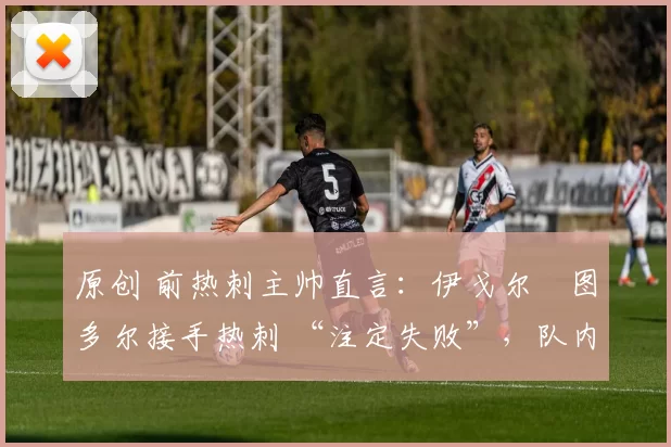 原创 前热刺主帅直言:伊戈尔・图多尔接手热刺 “注定失败”,队内氛围 “ toxic 至极”