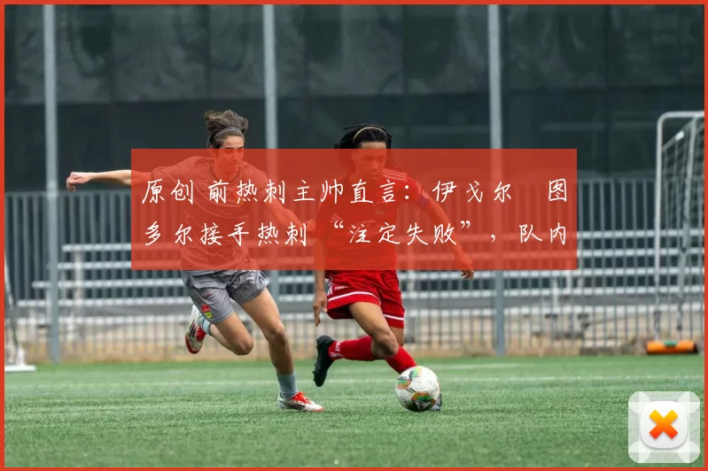 原创 前热刺主帅直言:伊戈尔・图多尔接手热刺 “注定失败”,队内氛围 “ toxic 至极”