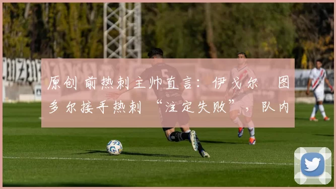 原创 前热刺主帅直言：伊戈尔・图多尔接手热刺 “注定失败”，队内氛围 “ toxic 至极”