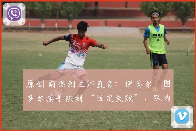 原创 前热刺主帅直言:伊戈尔・图多尔接手热刺 “注定失败”,队内氛围 “ toxic 至极”