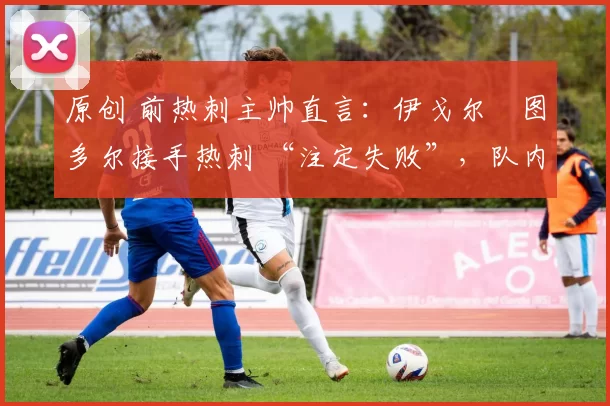 原创 前热刺主帅直言:伊戈尔・图多尔接手热刺 “注定失败”,队内氛围 “ toxic 至极”