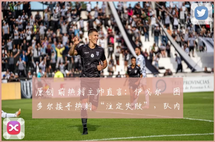 原创 前热刺主帅直言:伊戈尔・图多尔接手热刺 “注定失败”,队内氛围 “ toxic 至极”