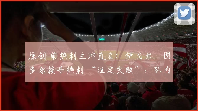 原创 前热刺主帅直言：伊戈尔・图多尔接手热刺 “注定失败”，队内氛围 “ toxic 至极”