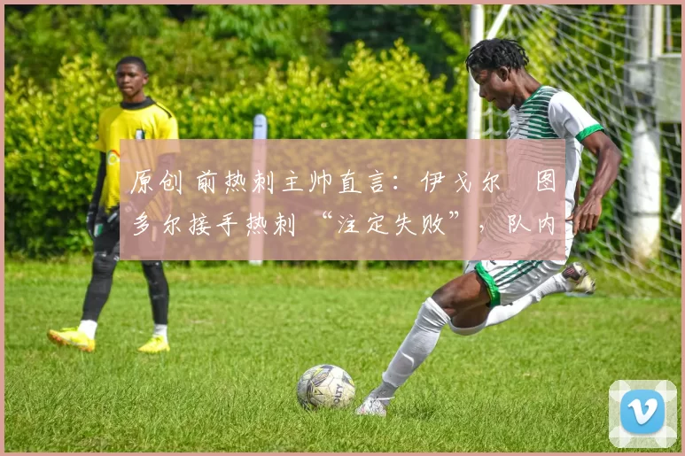 原创 前热刺主帅直言:伊戈尔・图多尔接手热刺 “注定失败”,队内氛围 “ toxic 至极”