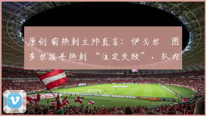 原创 前热刺主帅直言:伊戈尔・图多尔接手热刺 “注定失败”,队内氛围 “ toxic 至极”