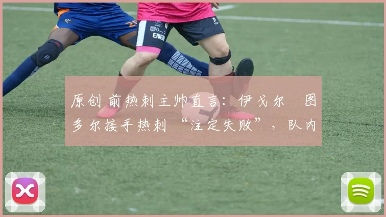 原创 前热刺主帅直言:伊戈尔・图多尔接手热刺 “注定失败”,队内氛围 “ toxic 至极”