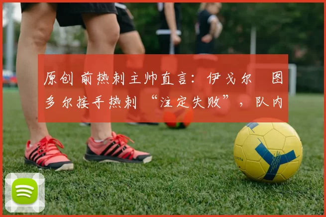 原创 前热刺主帅直言:伊戈尔・图多尔接手热刺 “注定失败”,队内氛围 “ toxic 至极”