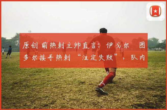 原创 前热刺主帅直言：伊戈尔・图多尔接手热刺 “注定失败”，队内氛围 “ toxic 至极”