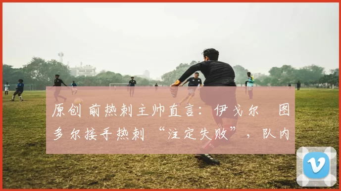 原创 前热刺主帅直言:伊戈尔・图多尔接手热刺 “注定失败”,队内氛围 “ toxic 至极”