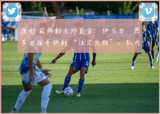 原创 前热刺主帅直言:伊戈尔・图多尔接手热刺 “注定失败”,队内氛围 “ toxic 至极”