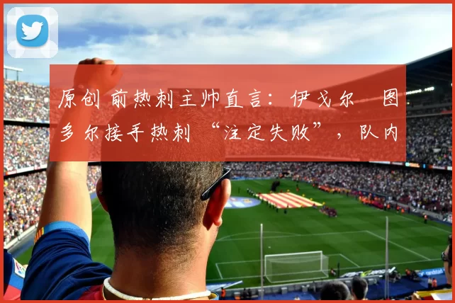 原创 前热刺主帅直言：伊戈尔・图多尔接手热刺 “注定失败”，队内氛围 “ toxic 至极”