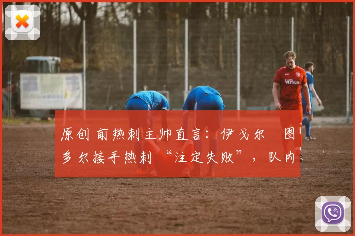 原创 前热刺主帅直言:伊戈尔・图多尔接手热刺 “注定失败”,队内氛围 “ toxic 至极”