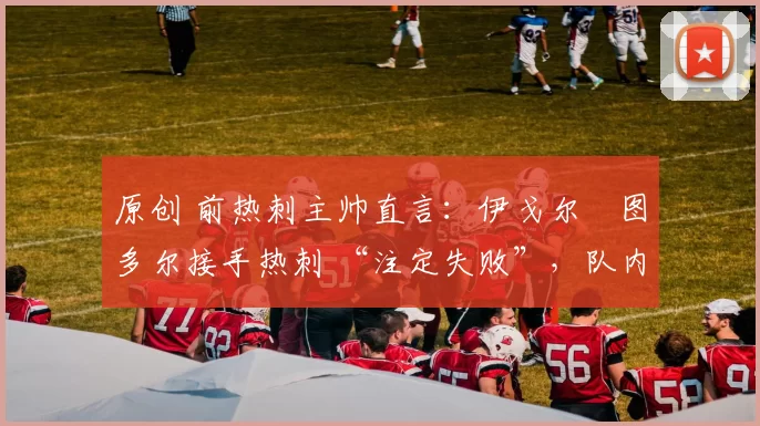 原创 前热刺主帅直言:伊戈尔・图多尔接手热刺 “注定失败”,队内氛围 “ toxic 至极”