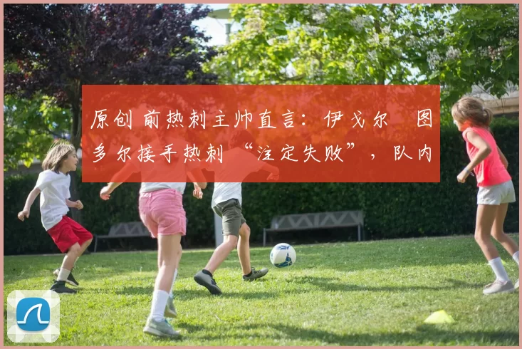 原创 前热刺主帅直言:伊戈尔・图多尔接手热刺 “注定失败”,队内氛围 “ toxic 至极”