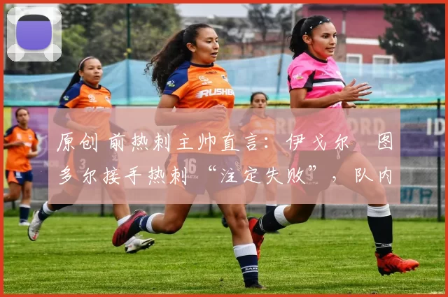 原创 前热刺主帅直言:伊戈尔・图多尔接手热刺 “注定失败”,队内氛围 “ toxic 至极”